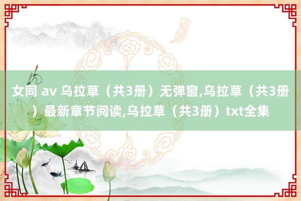 女同 av 乌拉草（共3册）无弹窗,乌拉草（共3册）最新章节阅读,乌拉草（共3册）txt全集