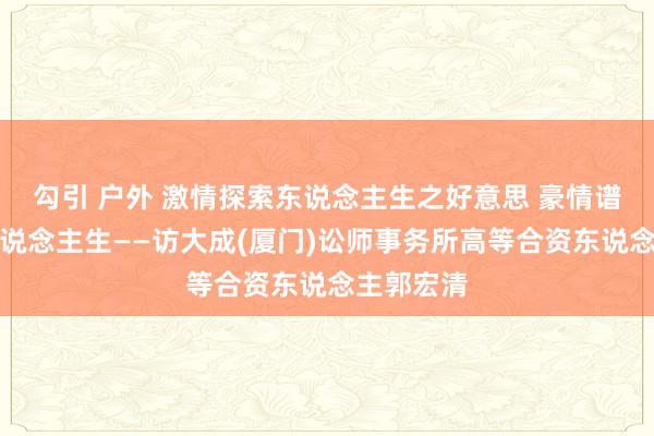 勾引 户外 激情探索东说念主生之好意思 豪情谱写灿艳东说念主生——访大成(厦门)讼师事务所高等合资东说念主郭宏清