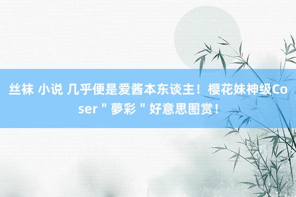 丝袜 小说 几乎便是爱酱本东谈主！樱花妹神级Coser＂夢彩＂好意思图赏！