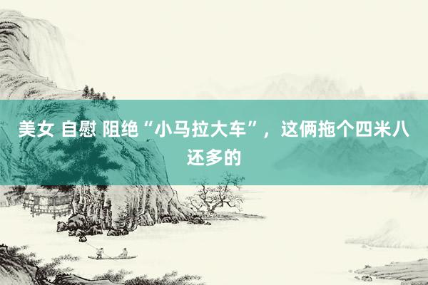 美女 自慰 阻绝“小马拉大车”，这俩拖个四米八还多的