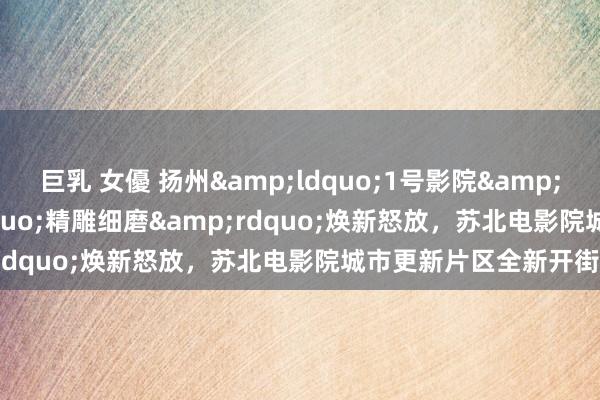 巨乳 女優 扬州&ldquo;1号影院&rdquo;经&ldquo;精雕细磨&rdquo;焕新怒放，苏北电影院城市更新片区全新开街