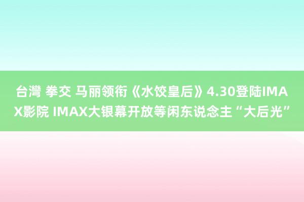 台灣 拳交 马丽领衔《水饺皇后》4.30登陆IMAX影院 IMAX大银幕开放等闲东说念主“大后光”