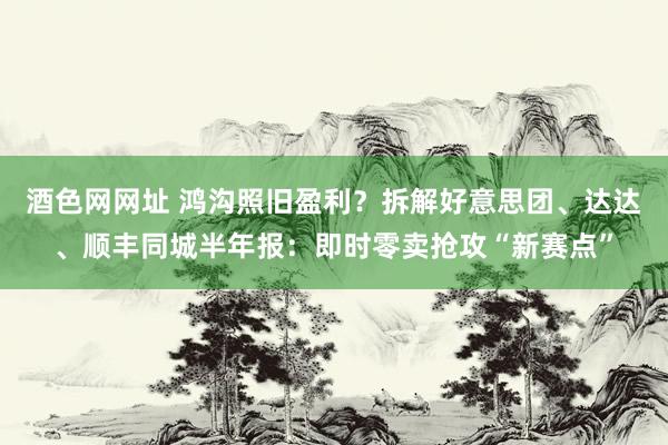 酒色网网址 鸿沟照旧盈利？拆解好意思团、达达、顺丰同城半年报：即时零卖抢攻“新赛点”