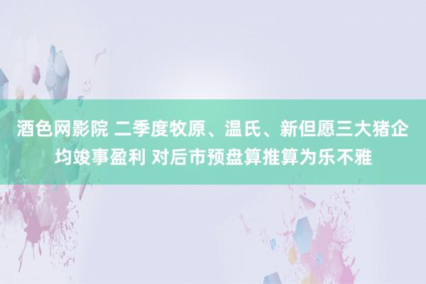 酒色网影院 二季度牧原、温氏、新但愿三大猪企均竣事盈利 对后市预盘算推算为乐不雅