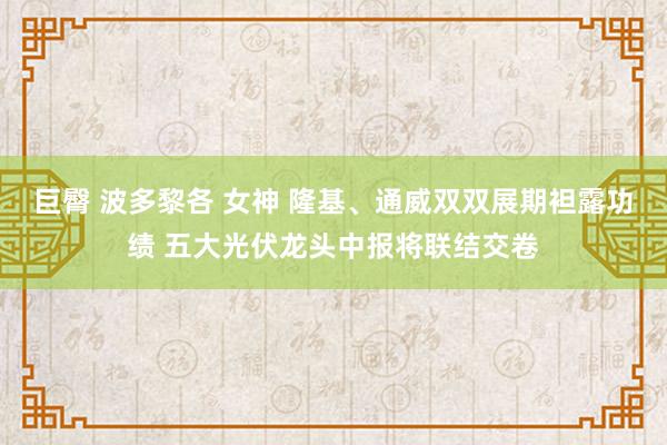 巨臀 波多黎各 女神 隆基、通威双双展期袒露功绩 五大光伏龙头中报将联结交卷