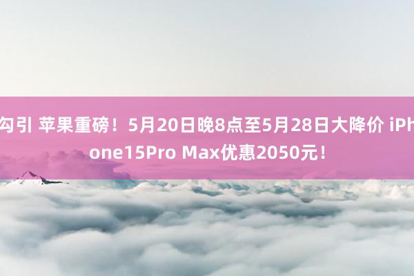 勾引 苹果重磅！5月20日晚8点至5月28日大降价 iPhone15Pro Max优惠2050元！