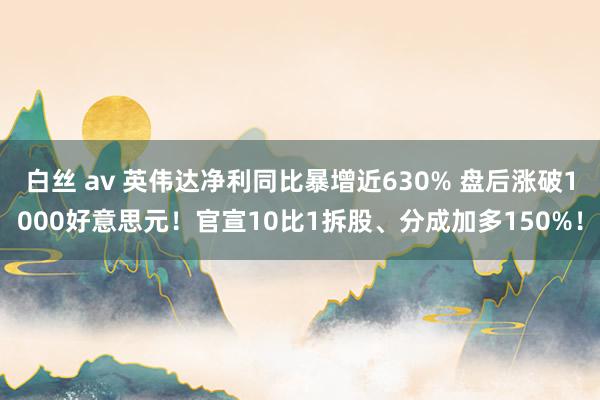 白丝 av 英伟达净利同比暴增近630% 盘后涨破1000好意思元！官宣10比1拆股、分成加多150%！