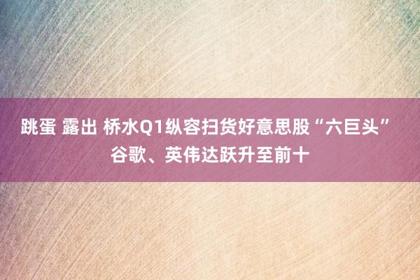 跳蛋 露出 桥水Q1纵容扫货好意思股“六巨头” 谷歌、英伟达跃升至前十