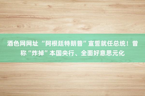 酒色网网址 “阿根廷特朗普”宣誓就任总统！曾称“炸掉”本国央行、全面好意思元化
