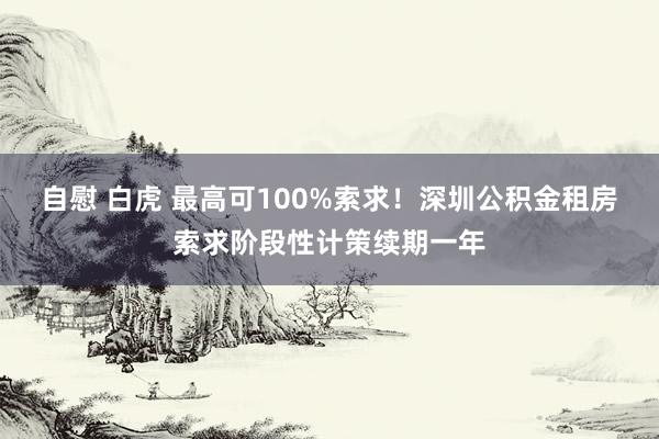 自慰 白虎 最高可100%索求！深圳公积金租房索求阶段性计策续期一年