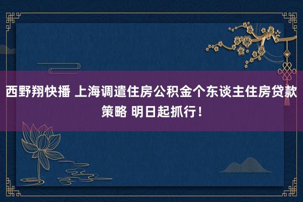 西野翔快播 上海调遣住房公积金个东谈主住房贷款策略 明日起抓行！