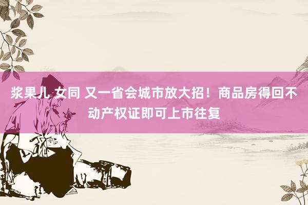 浆果儿 女同 又一省会城市放大招！商品房得回不动产权证即可上市往复