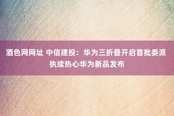 酒色网网址 中信建投：华为三折叠开启首批委派 执续热心华为新品发布