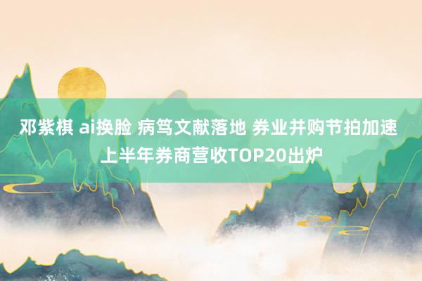 邓紫棋 ai换脸 病笃文献落地 券业并购节拍加速 上半年券商营收TOP20出炉