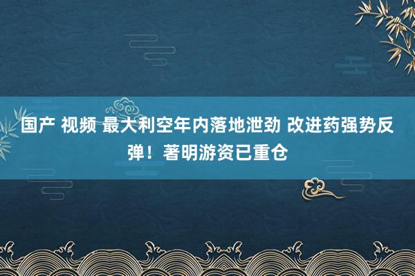 国产 视频 最大利空年内落地泄劲 改进药强势反弹！著明游资已重仓