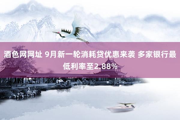 酒色网网址 9月新一轮消耗贷优惠来袭 多家银行最低利率至2.88%