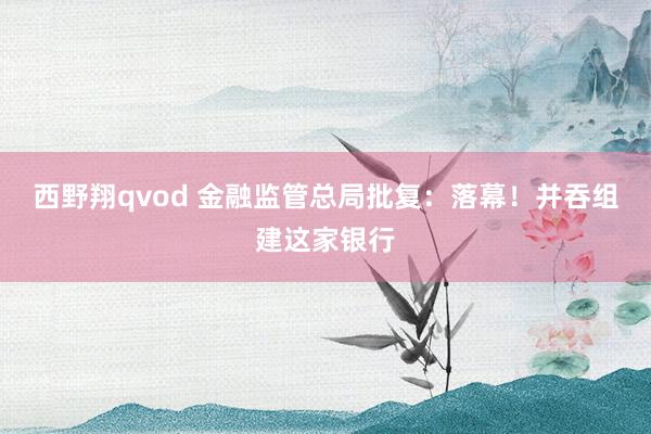 西野翔qvod 金融监管总局批复：落幕！并吞组建这家银行