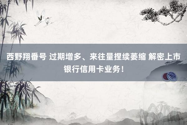 西野翔番号 过期增多、来往量捏续萎缩 解密上市银行信用卡业务！