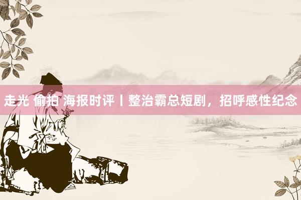 走光 偷拍 海报时评丨整治霸总短剧，招呼感性纪念
