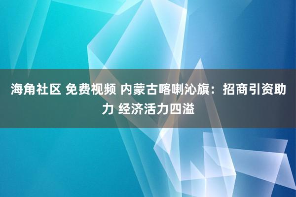 海角社区 免费视频 内蒙古喀喇沁旗：招商引资助力 经济活力四溢