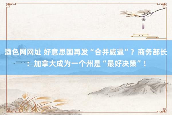酒色网网址 好意思国再发“合并威逼”？商务部长：加拿大成为一个州是“最好决策”！