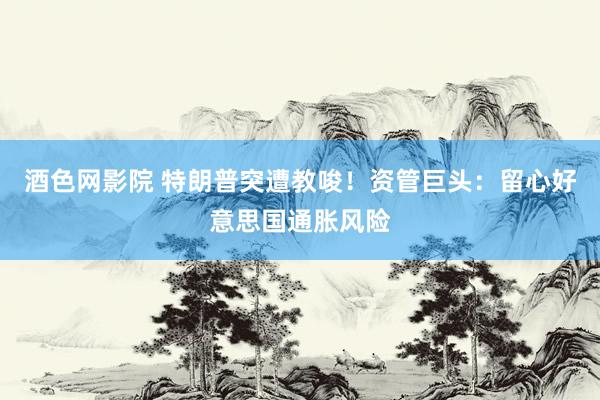 酒色网影院 特朗普突遭教唆！资管巨头：留心好意思国通胀风险