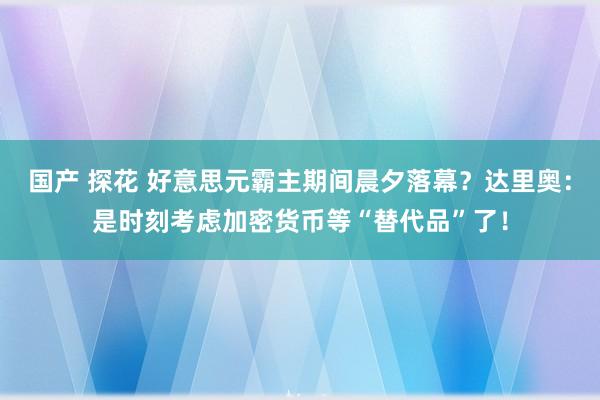国产 探花 好意思元霸主期间晨夕落幕？达里奥：是时刻考虑加密货币等“替代品”了！