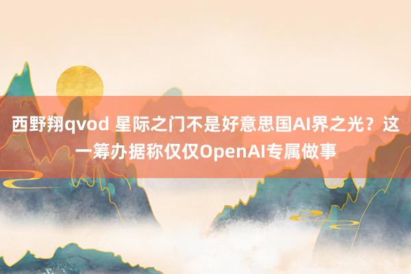 西野翔qvod 星际之门不是好意思国AI界之光？这一筹办据称仅仅OpenAI专属做事