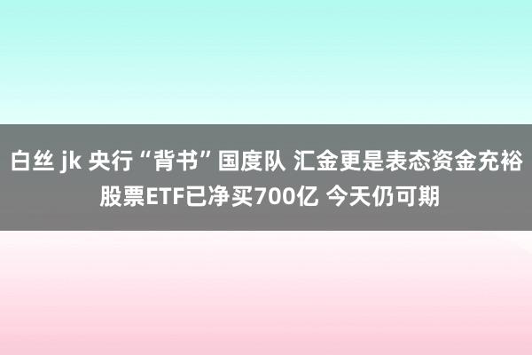 白丝 jk 央行“背书”国度队 汇金更是表态资金充裕 股票ETF已净买700亿 今天仍可期