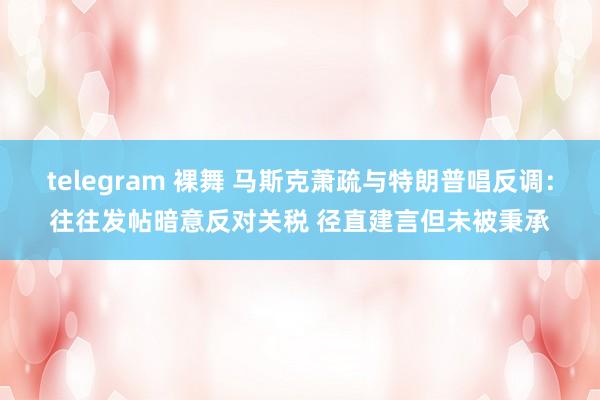 telegram 裸舞 马斯克萧疏与特朗普唱反调：往往发帖暗意反对关税 径直建言但未被秉承
