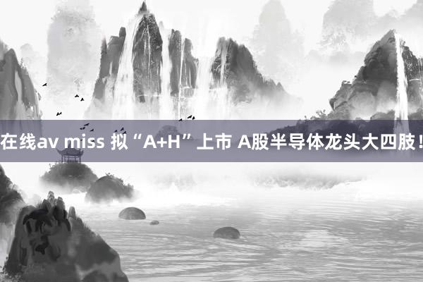 在线av miss 拟“A+H”上市 A股半导体龙头大四肢！