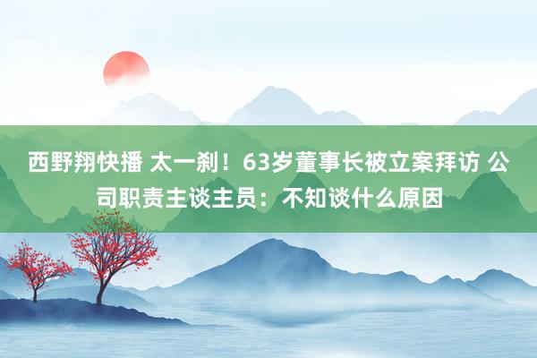 西野翔快播 太一刹！63岁董事长被立案拜访 公司职责主谈主员：不知谈什么原因